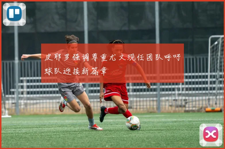 皮耶罗强调尊重尤文现任团队呼吁球队迎接新篇章