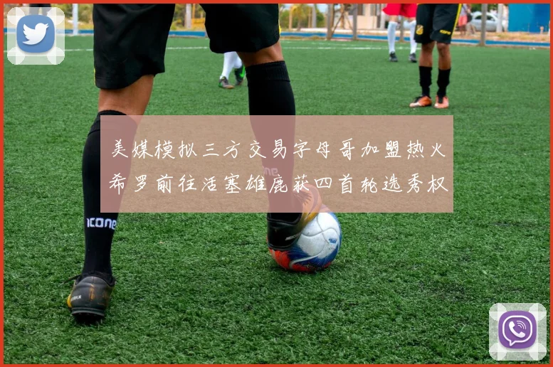 美媒模拟三方交易字母哥加盟热火希罗前往活塞雄鹿获四首轮选秀权与两次互换权
