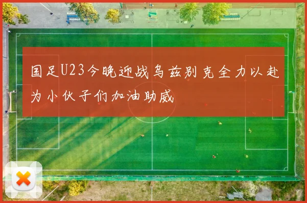 国足U23今晚迎战乌兹别克全力以赴为小伙子们加油助威