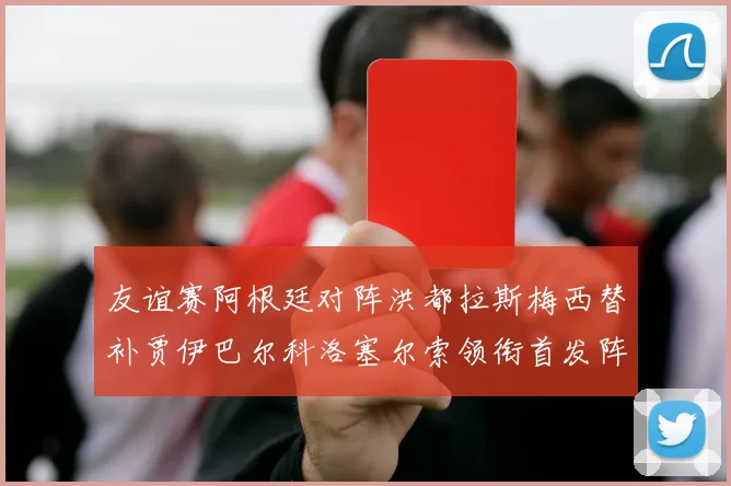 友谊赛阿根廷对阵洪都拉斯梅西替补贾伊巴尔科洛塞尔索领衔首发阵容