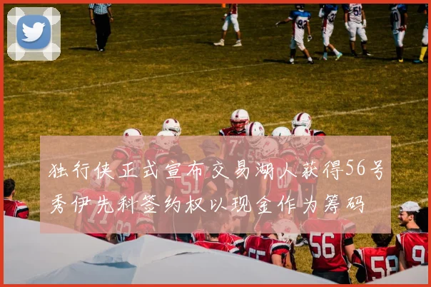 独行侠正式宣布交易湖人获得56号秀伊先科签约权以现金作为筹码