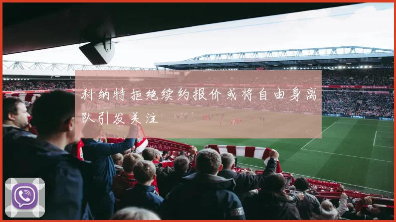 科纳特拒绝续约报价或将自由身离队引发关注