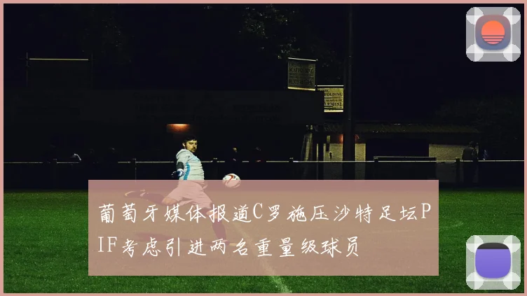 葡萄牙媒体报道C罗施压沙特足坛PIF考虑引进两名重量级球员
