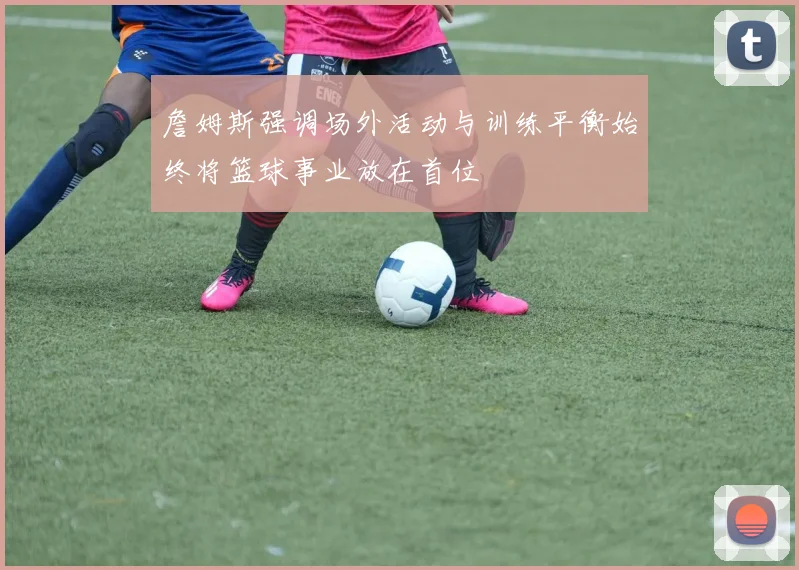 詹姆斯强调场外活动与训练平衡始终将篮球事业放在首位