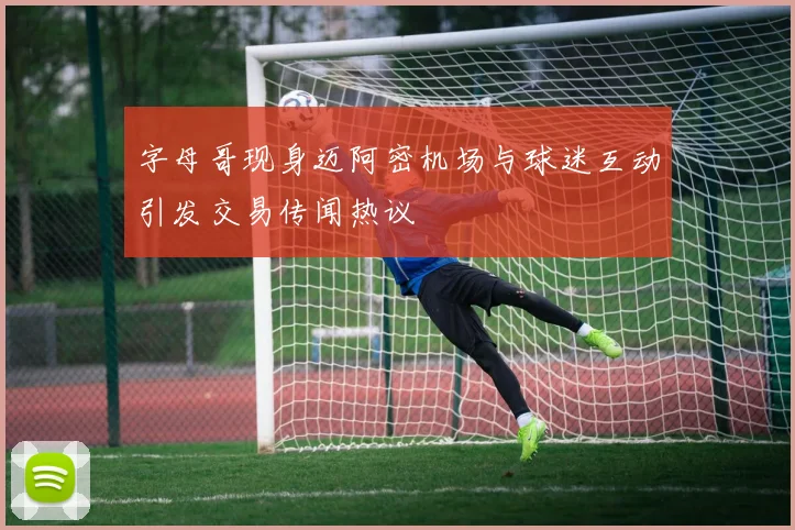 字母哥现身迈阿密机场与球迷互动引发交易传闻热议