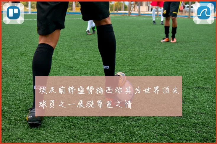 埃及前锋盛赞梅西称其为世界顶尖球员之一展现尊重之情