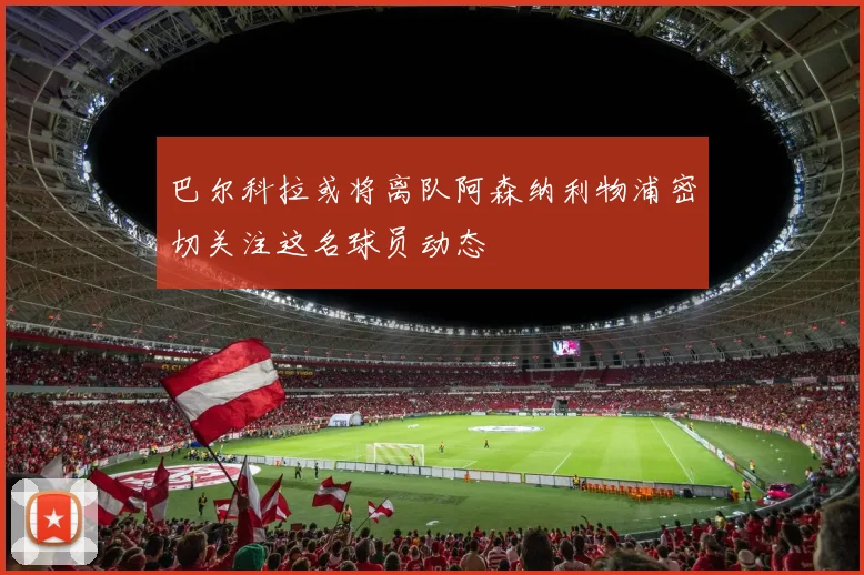 巴尔科拉或将离队阿森纳利物浦密切关注这名球员动态