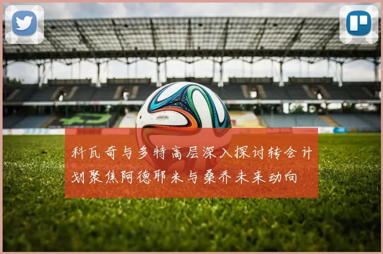 科瓦奇与多特高层深入探讨转会计划聚焦阿德耶米与桑乔未来动向
