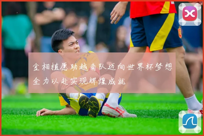 金相植愿助越南队迈向世界杯梦想全力以赴实现辉煌成就