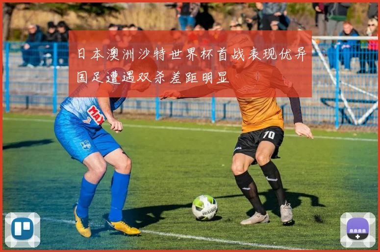 日本澳洲沙特世界杯首战表现优异国足遭遇双杀差距明显