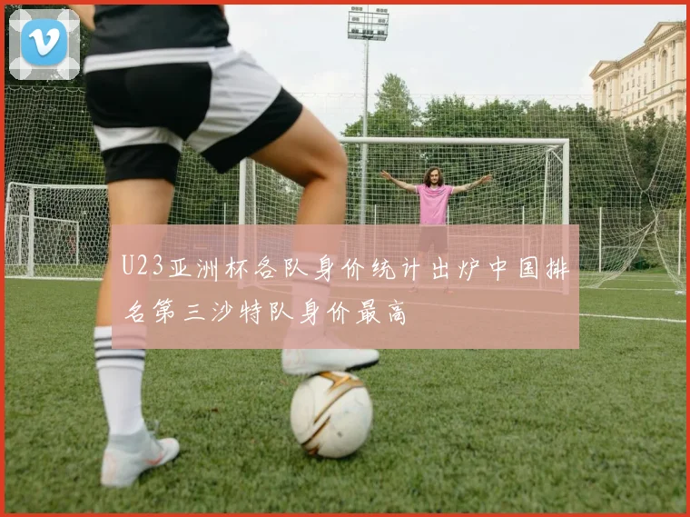 U23亚洲杯各队身价统计出炉中国排名第三沙特队身价最高