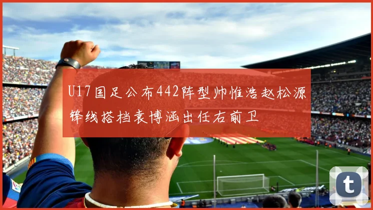 U17国足公布442阵型帅惟浩赵松源锋线搭档袁博涵出任右前卫