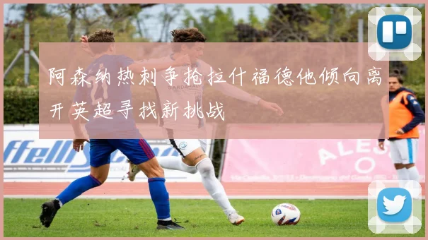 阿森纳热刺争抢拉什福德他倾向离开英超寻找新挑战