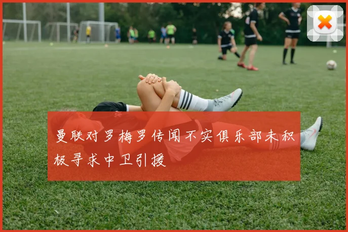 曼联对罗梅罗传闻不实俱乐部未积极寻求中卫引援